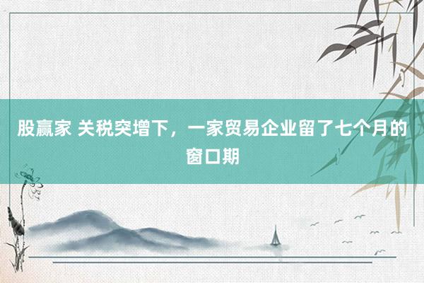 股赢家 关税突增下，一家贸易企业留了七个月的窗口期