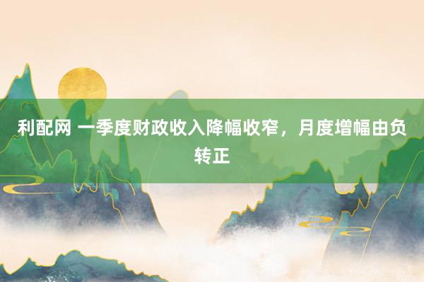 利配网 一季度财政收入降幅收窄，月度增幅由负转正