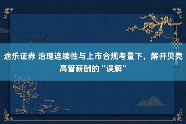途乐证券 治理连续性与上市合规考量下，解开贝壳高管薪酬的“误解”