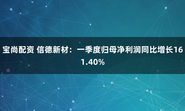 宝尚配资 信德新材：一季度归母净利润同比增长161.40%
