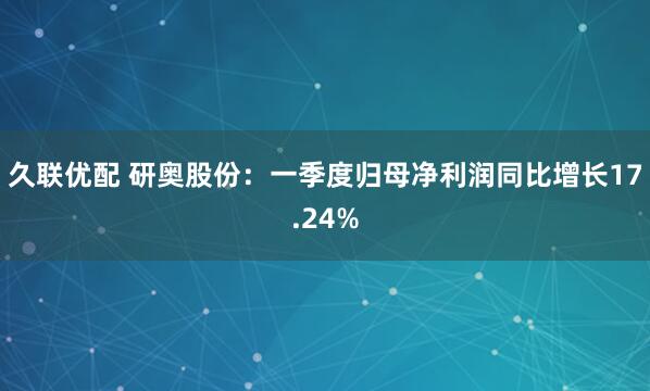 久联优配 研奥股份：一季度归母净利润同比增长17.24%