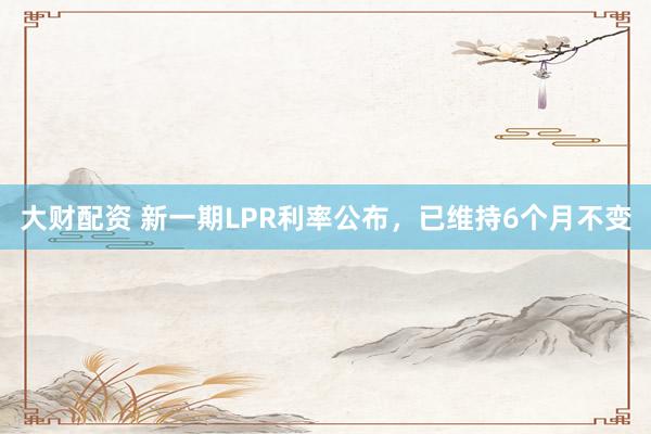 大财配资 新一期LPR利率公布，已维持6个月不变