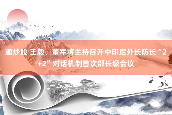 趣炒股 王毅、董军将主持召开中印尼外长防长“2+2”对话机制首次部长级会议