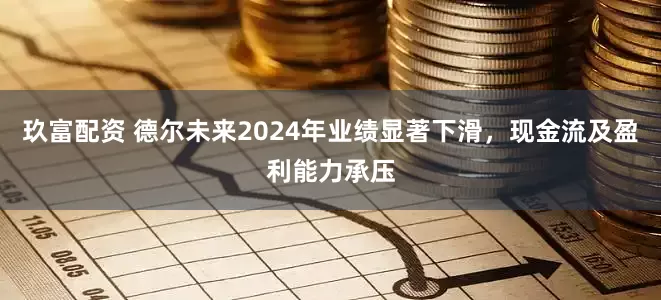 玖富配资 德尔未来2024年业绩显著下滑，现金流及盈利能力承压