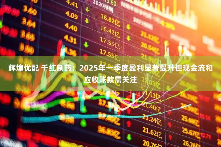 辉煌优配 千红制药：2025年一季度盈利显著提升但现金流和应收账款需关注
