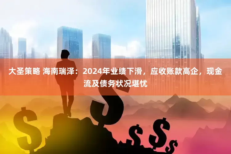 大圣策略 海南瑞泽：2024年业绩下滑，应收账款高企，现金流及债务状况堪忧