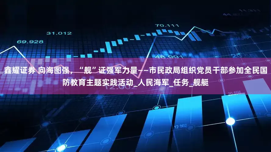 鑫耀证券 向海图强，“舰”证强军力量——市民政局组织党员干部参加全民国防教育主题实践活动_人民海军_任务_舰艇