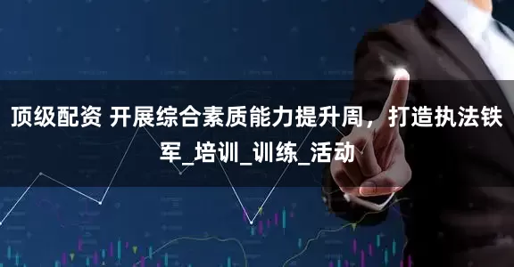 顶级配资 开展综合素质能力提升周，打造执法铁军_培训_训练_活动