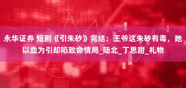 永华证券 短剧《引朱砂》完结：王爷这朱砂有毒，她以血为引却陷致命情局_陆北_丁思甜_礼物