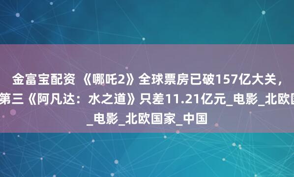 金富宝配资 《哪吒2》全球票房已破157亿大关，距离全球第三《阿凡达：水之道》只差11.21亿元_电影_北欧国家_中国