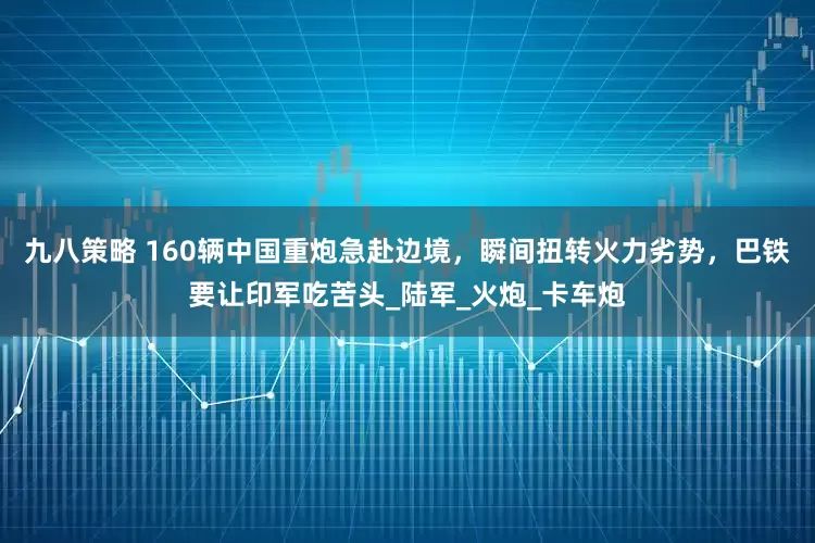 九八策略 160辆中国重炮急赴边境，瞬间扭转火力劣势，巴铁要让印军吃苦头_陆军_火炮_卡车炮