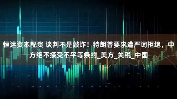 恒运资本配资 谈判不是敲诈！特朗普要求遭严词拒绝，中方绝不接受不平等条约_美方_关税_中国