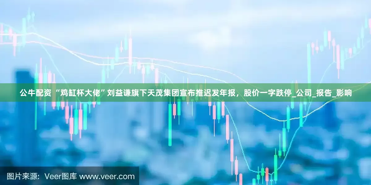 公牛配资 “鸡缸杯大佬”刘益谦旗下天茂集团宣布推迟发年报，股价一字跌停_公司_报告_影响