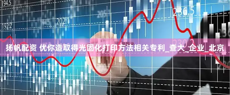 扬帆配资 优你造取得光固化打印方法相关专利_查大_企业_北京