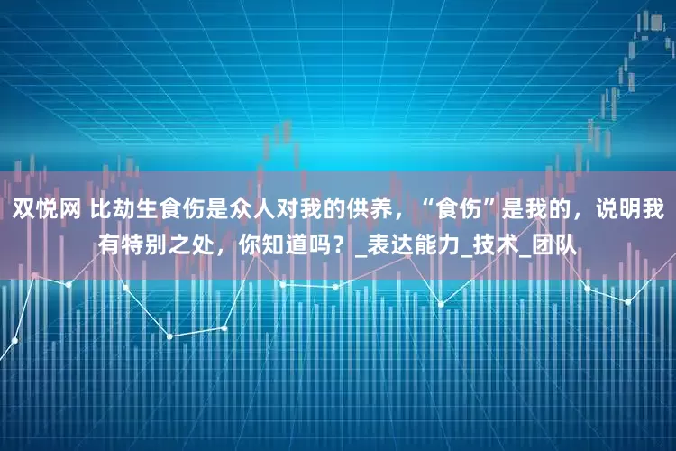 双悦网 比劫生食伤是众人对我的供养，“食伤”是我的，说明我有特别之处，你知道吗？_表达能力_技术_团队