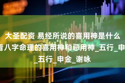 大圣配资 易经所说的喜用神是什么，怎么看八字命理的喜用神和忌用神_五行_申金_谢咏