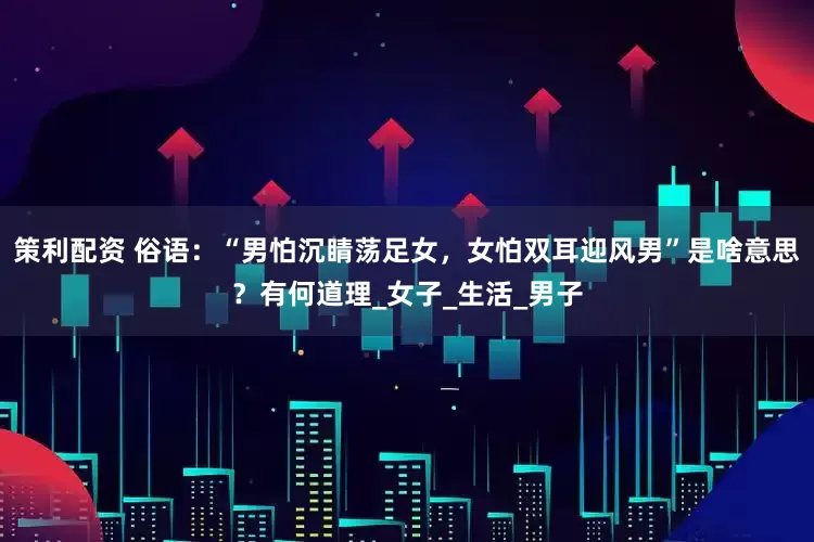 策利配资 俗语：“男怕沉睛荡足女，女怕双耳迎风男”是啥意思？有何道理_女子_生活_男子