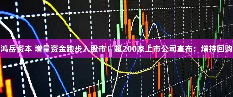 鸿岳资本 增量资金跑步入股市！超200家上市公司宣布：增持回购