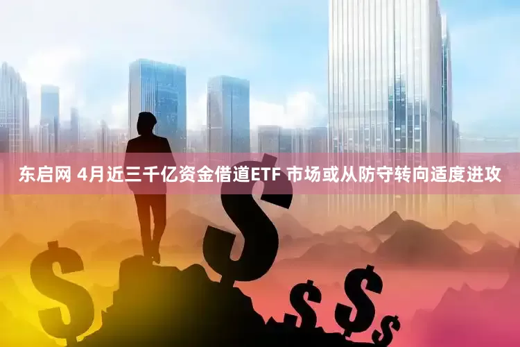 东启网 4月近三千亿资金借道ETF 市场或从防守转向适度进攻