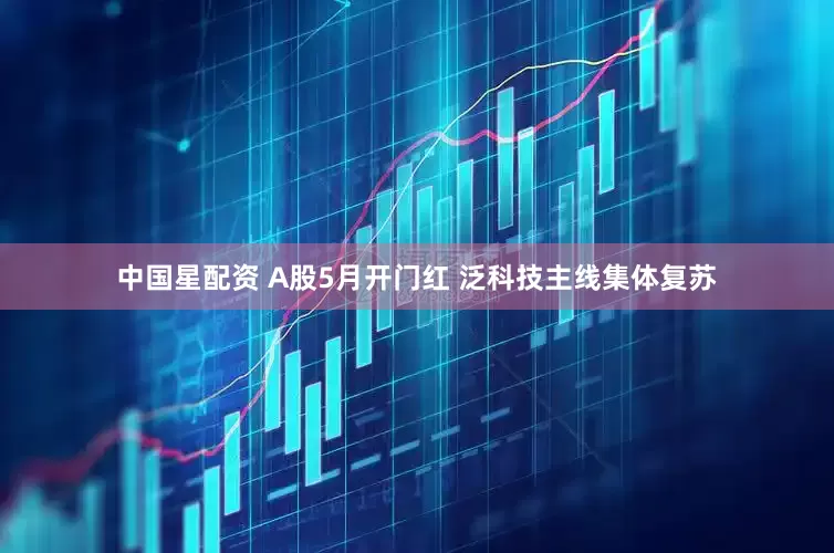 中国星配资 A股5月开门红 泛科技主线集体复苏