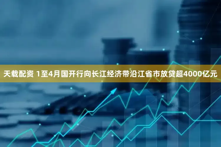 天载配资 1至4月国开行向长江经济带沿江省市放贷超4000亿元