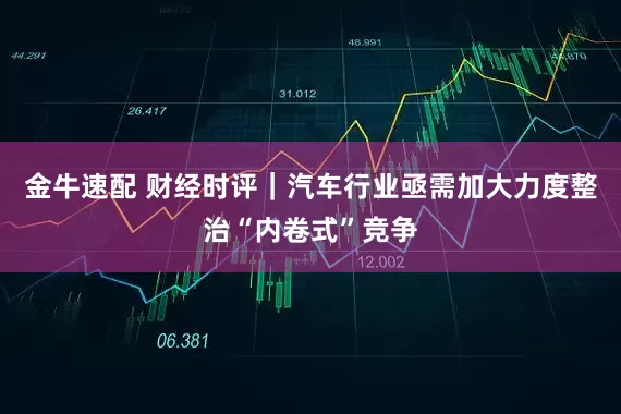 金牛速配 财经时评｜汽车行业亟需加大力度整治“内卷式”竞争