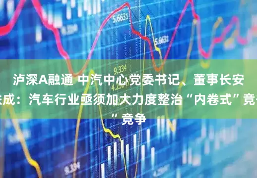 泸深A融通 中汽中心党委书记、董事长安铁成：汽车行业亟须加大力度整治“内卷式”竞争
