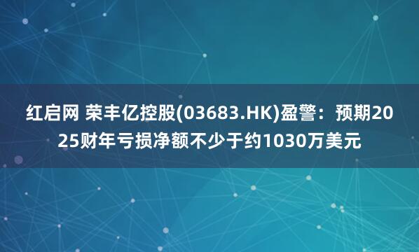 红启网 荣丰亿控股(03683.HK)盈警：预期2025财年亏损净额不少于约1030万美元