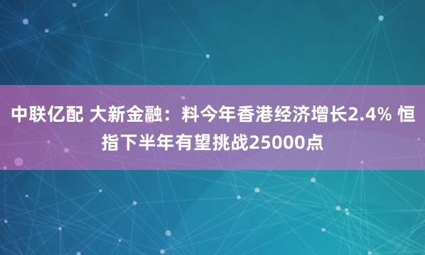 中联亿配 大新金融：料今年香港经济增长2.4% 恒指下半年有望挑战25000点