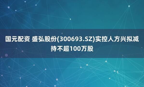 国元配资 盛弘股份(300693.SZ)实控人方兴拟减持不超100万股