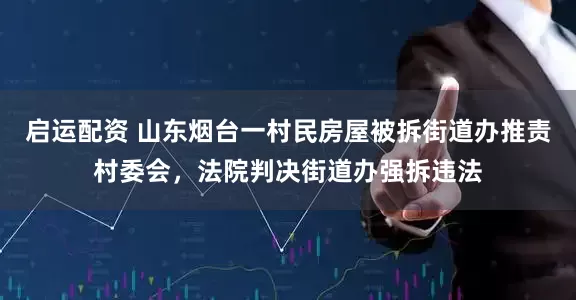 启运配资 山东烟台一村民房屋被拆街道办推责村委会，法院判决街道办强拆违法