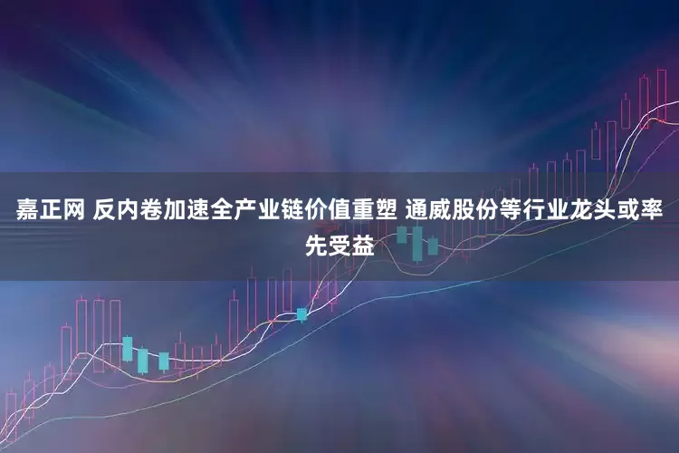 嘉正网 反内卷加速全产业链价值重塑 通威股份等行业龙头或率先受益