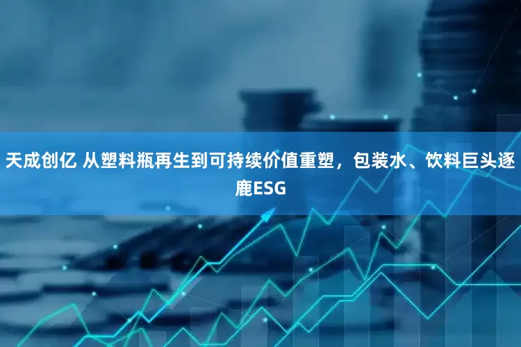 天成创亿 从塑料瓶再生到可持续价值重塑，包装水、饮料巨头逐鹿ESG