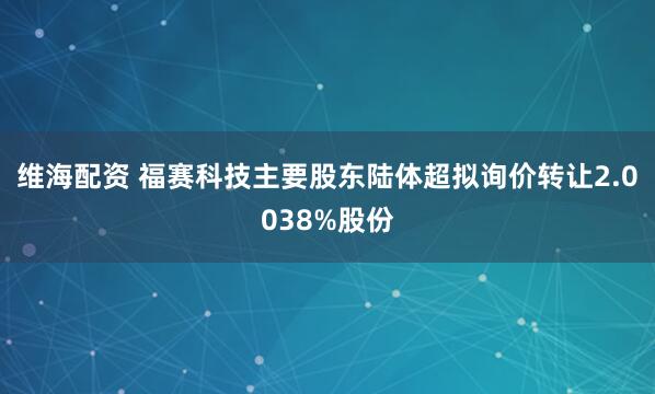 维海配资 福赛科技主要股东陆体超拟询价转让2.0038%股份