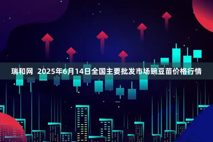 瑞和网  2025年6月14日全国主要批发市场豌豆苗价格行情