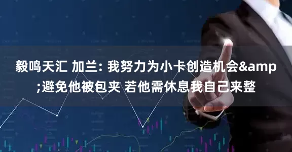 毅鸣天汇 加兰: 我努力为小卡创造机会&避免他被包夹 若他需休息我自己来整
