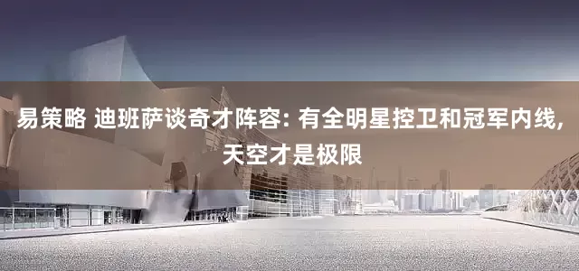 易策略 迪班萨谈奇才阵容: 有全明星控卫和冠军内线, 天空才是极限