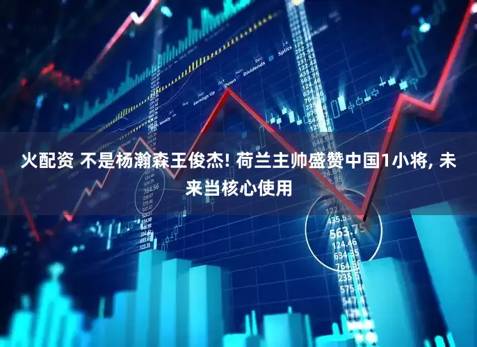 火配资 不是杨瀚森王俊杰! 荷兰主帅盛赞中国1小将, 未来当核心使用
