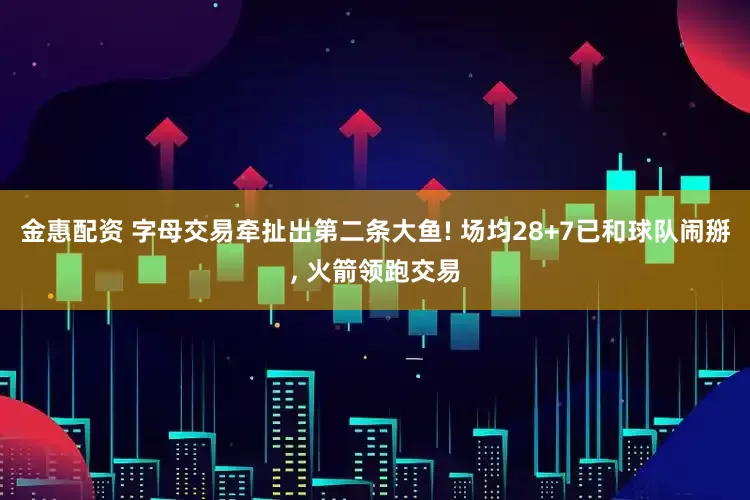 金惠配资 字母交易牵扯出第二条大鱼! 场均28+7已和球队闹掰, 火箭领跑交易